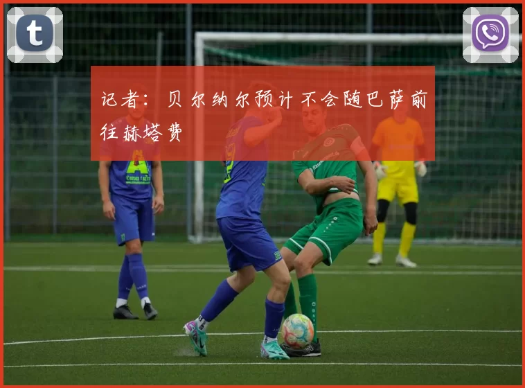 记者：贝尔纳尔预计不会随巴萨前往赫塔费