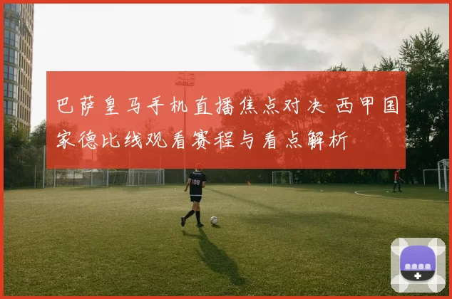 巴萨皇马手机直播焦点对决 西甲国家德比线观看赛程与看点解析