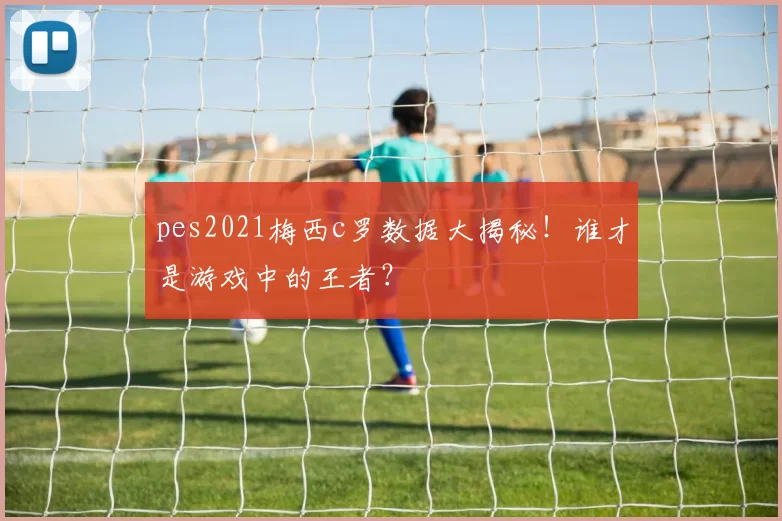 pes2021梅西c罗数据大揭秘！谁才是游戏中的王者？
