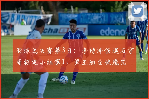 羽球总决赛第3日：李诗沣伤退石宇奇锁定小组第1，梁王组合破魔咒