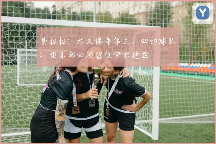 费拉拉：尤文像争第三、四的球队；俱乐部必须留住伊尔迪兹