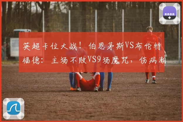 英超卡位大战!伯恩茅斯VS布伦特福德:主场不败VS9场魔咒,伤病潮下谁能突围?_方案_阿森纳_欧联