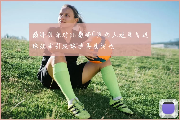 巅峰贝尔对比巅峰C罗两人速度与进球效率引发球迷再度讨论