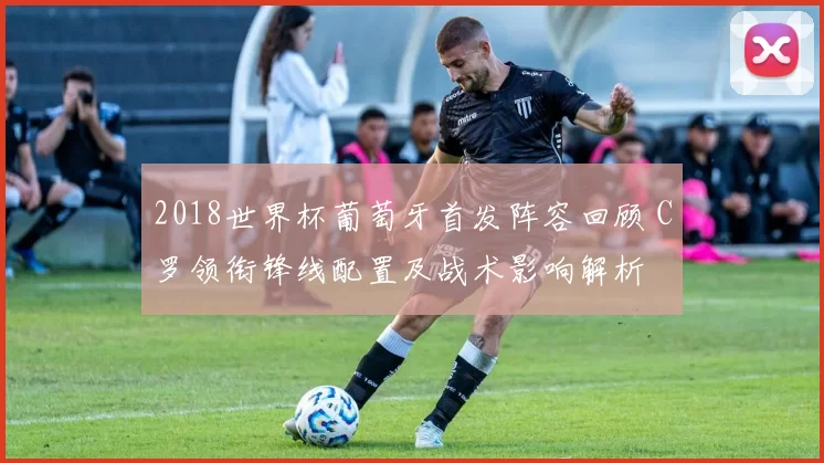 2018世界杯葡萄牙首发阵容回顾 C罗领衔锋线配置及战术影响解析