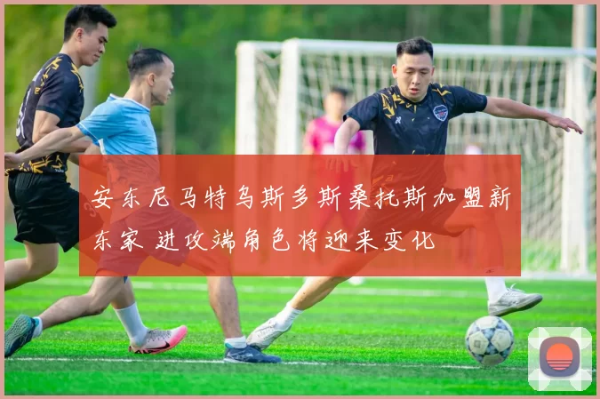 安东尼马特乌斯多斯桑托斯加盟新东家 进攻端角色将迎来变化