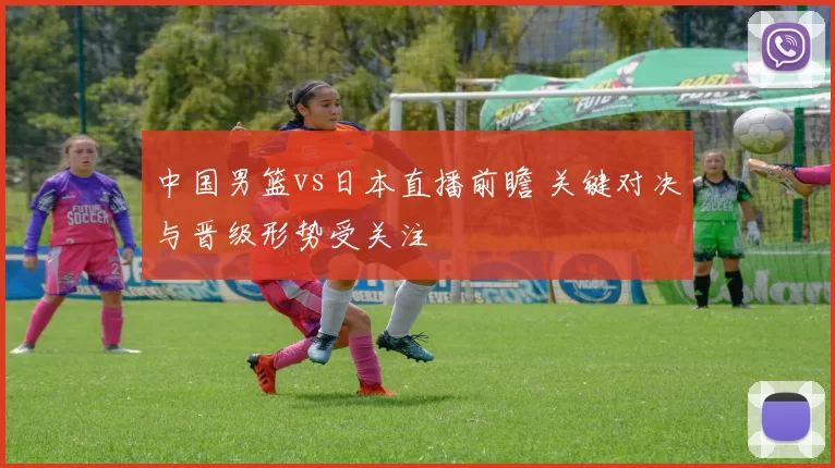 中国男篮vs日本直播前瞻 关键对决与晋级形势受关注