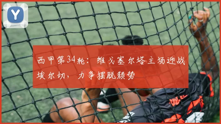 西甲第34轮：维戈塞尔塔主场迎战埃尔切，力争摆脱颓势