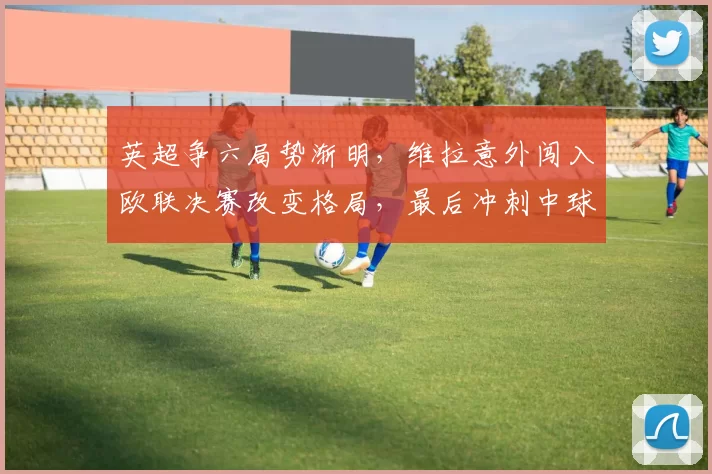 英超争六局势渐明，维拉意外闯入欧联决赛改变格局，最后冲刺中球队拼尽全力争夺宝贵名额_比赛_埃梅里_桑德兰