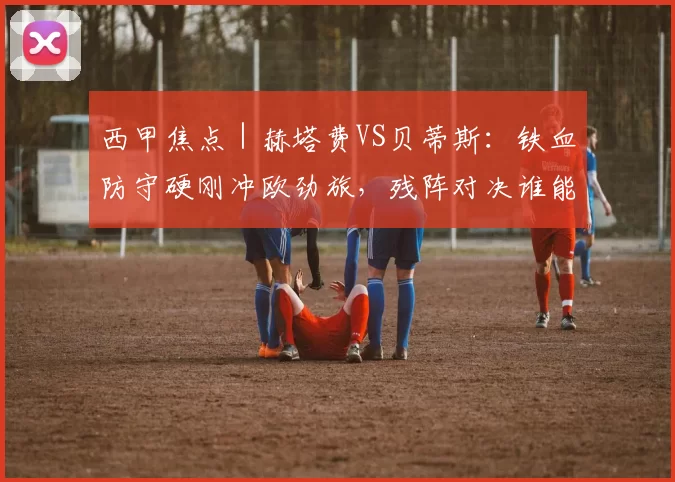 西甲焦点｜赫塔费VS贝蒂斯：铁血防守硬刚冲欧劲旅，残阵对决谁能破局？_进攻_核心_比赛