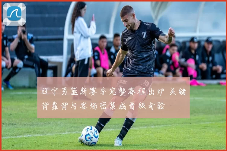 辽宁男篮新赛季完整赛程出炉 关键背靠背与客场密集成晋级考验