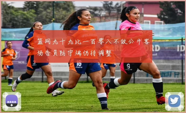 篮网九十九比一百零八不敌公牛客场告负防守端仍待调整