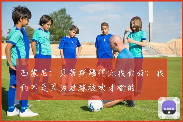 西蒙尼:贝蒂斯踢得比我们好;我们不是因为进球被吹才输的