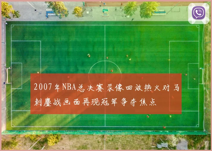 2007年NBA总决赛录像回放热火对马刺鏖战画面再现冠军争夺焦点