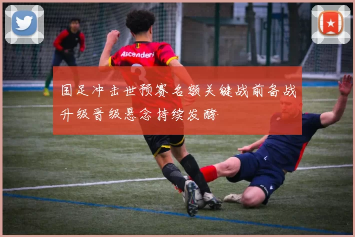 国足冲击世预赛名额关键战前备战升级晋级悬念持续发酵