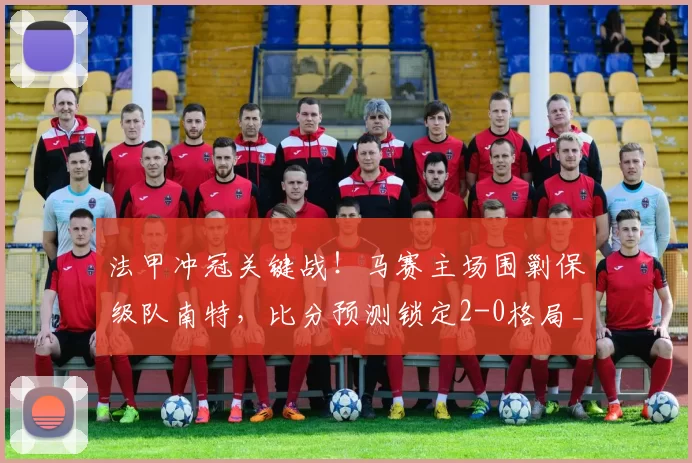 法甲冲冠关键战！马赛主场围剿保级队南特，比分预测锁定2-0格局_攻防_核心_摩西·西蒙