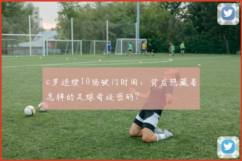 c罗连续10场破门时间，背后隐藏着怎样的足球奇迹密码？