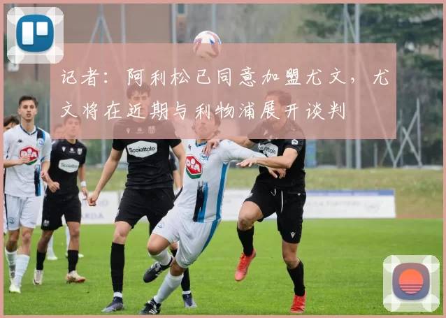 记者：阿利松已同意加盟尤文，尤文将在近期与利物浦展开谈判