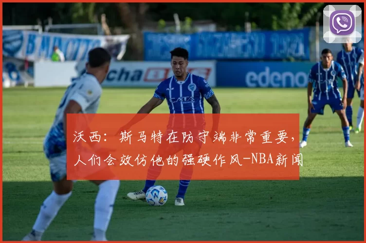 沃西：斯马特在防守端非常重要，人们会效仿他的强硬作风-NBA新闻