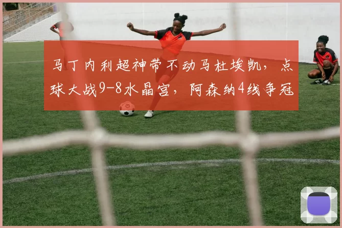 马丁内利超神带不动马杜埃凯，点球大战9-8水晶宫，阿森纳4线争冠