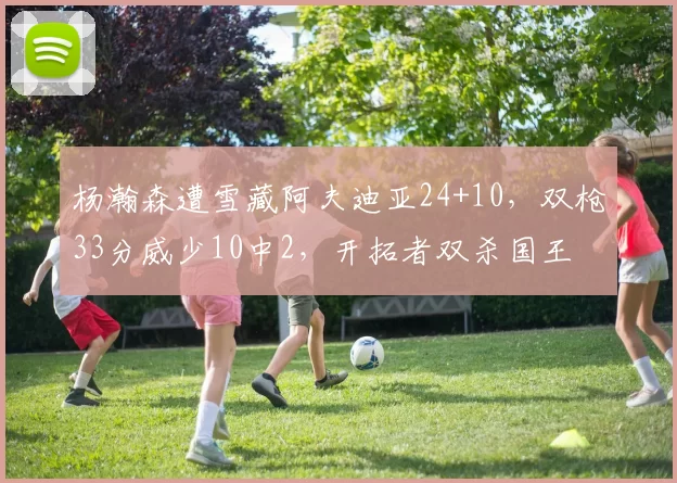 杨瀚森遭雪藏阿夫迪亚24+10，双枪33分威少10中2，开拓者双杀国王