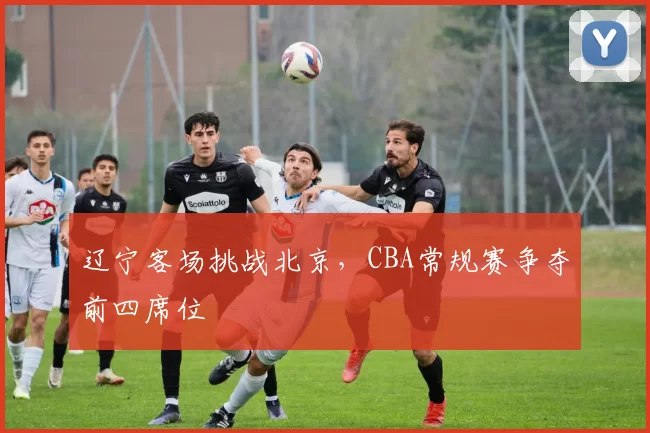 辽宁客场挑战北京，CBA常规赛争夺前四席位