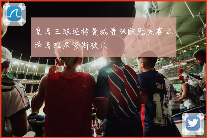 皇马三球逆转曼城晋级欧冠决赛本泽马维尼修斯破门