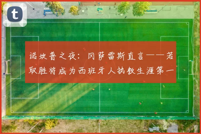 诺坎普之夜：冈萨雷斯直言——若取胜将成为西班牙人执教生涯第一伟大日子