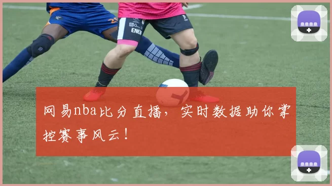 网易nba比分直播，实时数据助你掌控赛事风云！