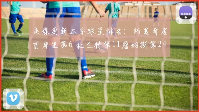 美媒更新本季球星排名：约基奇居首库里第6 杜兰特第11詹姆斯第24