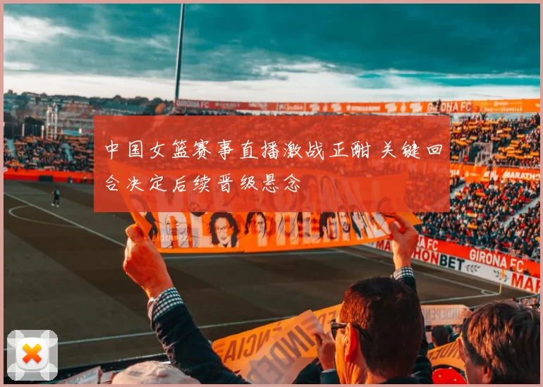中国女篮赛事直播激战正酣 关键回合决定后续晋级悬念