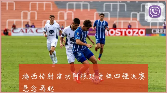 梅西传射建功阿根廷晋级四强决赛悬念再起