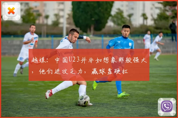 越媒:中国U23并非如想象那般强大,他们进攻乏力,赢球靠硬扛