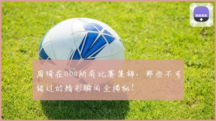 周琦在nba所有比赛集锦，那些不可错过的精彩瞬间全揭秘！