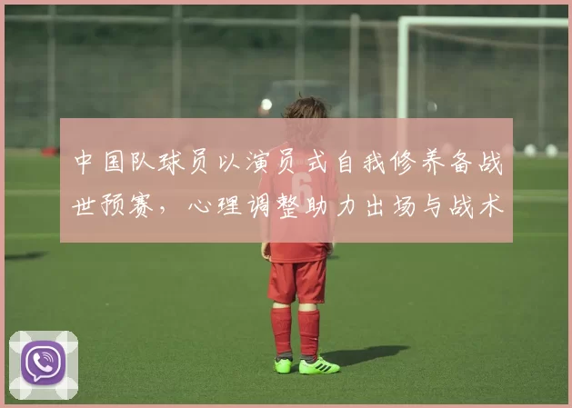 中国队球员以演员式自我修养备战世预赛，心理调整助力出场与战术执行