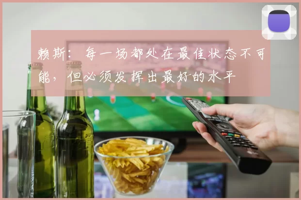 赖斯:每一场都处在最佳状态不可能,但必须发挥出最好的水平