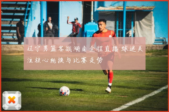 辽宁男篮客战湖南全程直播 球迷关注核心轮换与比赛走势