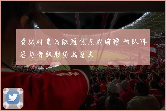 曼城对皇马欧冠焦点战前瞻 两队阵容与晋级形势成看点