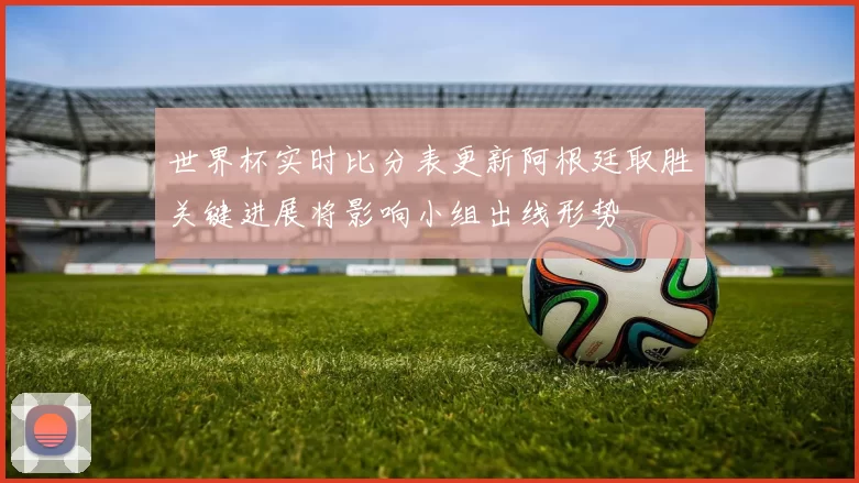 世界杯实时比分表更新阿根廷取胜关键进展将影响小组出线形势