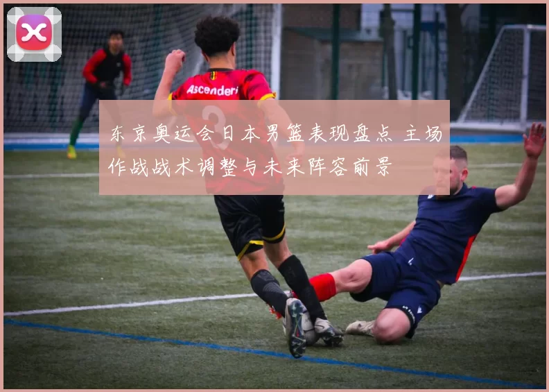 东京奥运会日本男篮表现盘点 主场作战战术调整与未来阵容前景