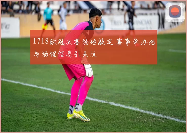 1718欧冠决赛场地敲定 赛事举办地与场馆信息引关注