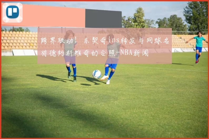 跨界联动!东契奇ins转发与网球名将德约科维奇的合照-NBA新闻