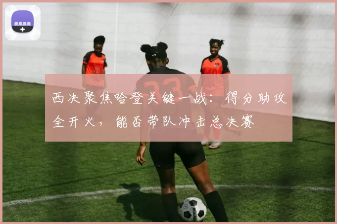 西决聚焦哈登关键一战：得分助攻全开火，能否带队冲击总决赛