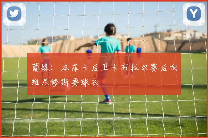 葡媒：本菲卡后卫卡布拉尔赛后向维尼修斯要球衣