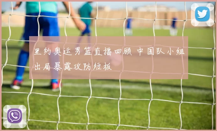 里约奥运男篮直播回顾 中国队小组出局暴露攻防短板