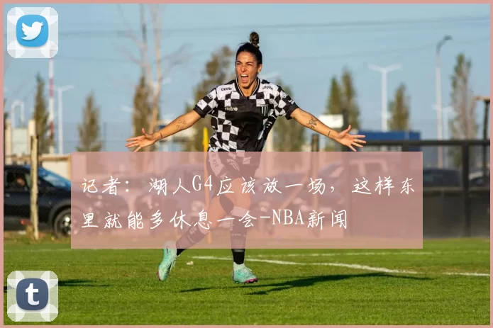 记者：湖人G4应该放一场，这样东里就能多休息一会-NBA新闻