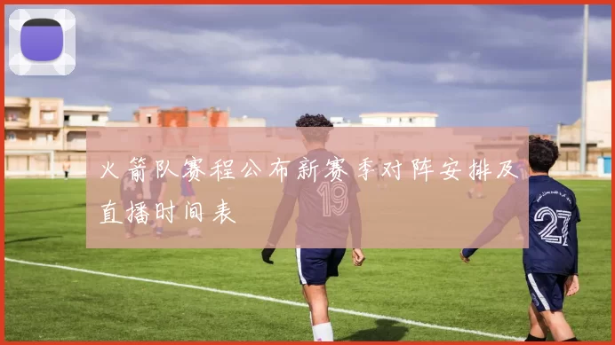 火箭队赛程公布新赛季对阵安排及直播时间表