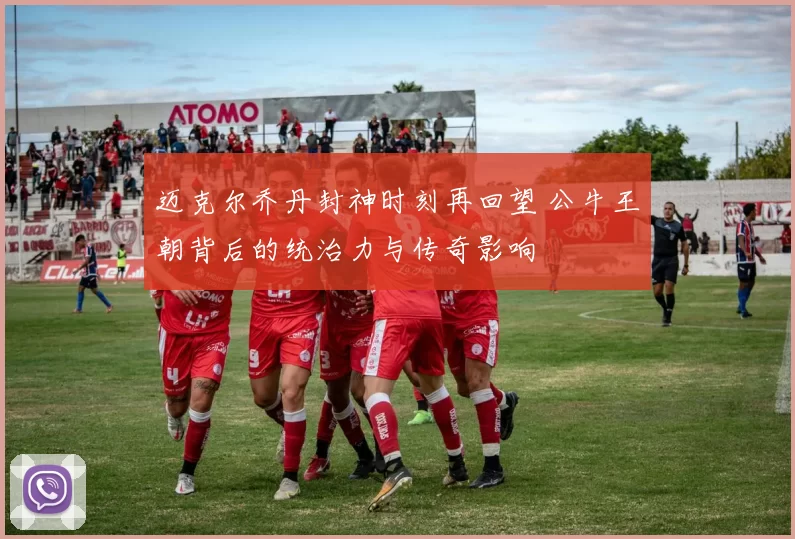 迈克尔乔丹封神时刻再回望 公牛王朝背后的统治力与传奇影响