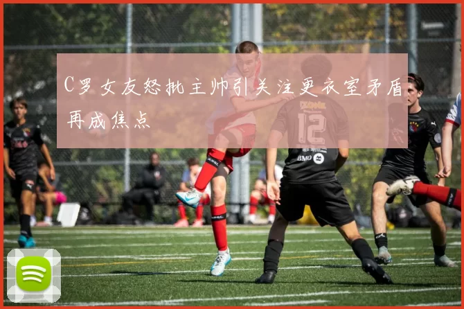C罗女友怒批主帅引关注更衣室矛盾再成焦点
