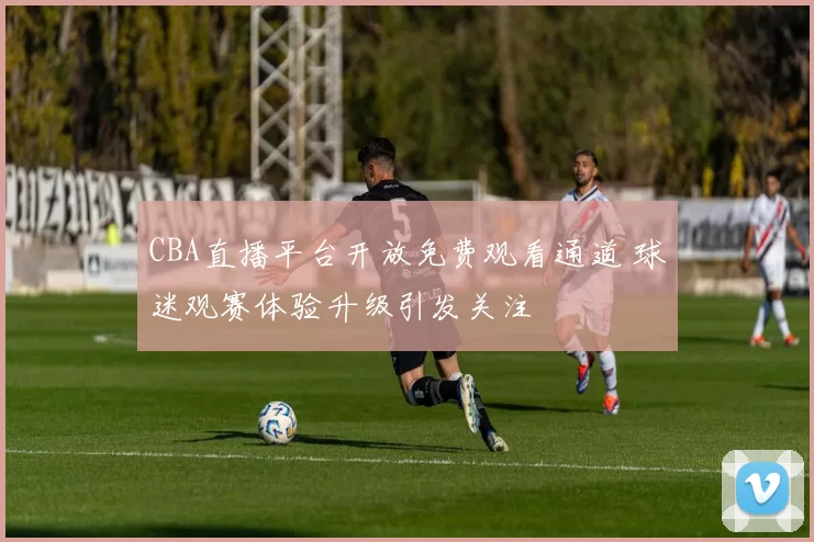 CBA直播平台开放免费观看通道 球迷观赛体验升级引发关注