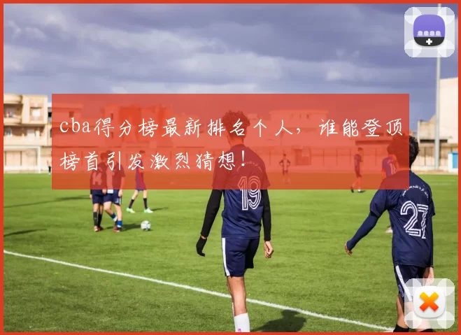 cba得分榜最新排名个人,谁能登顶榜首引发激烈猜想!